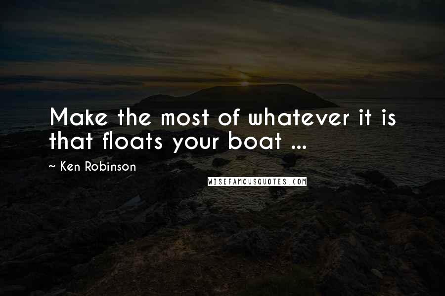 Ken Robinson Quotes: Make the most of whatever it is that floats your boat ...