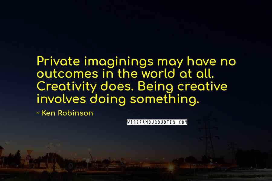 Ken Robinson Quotes: Private imaginings may have no outcomes in the world at all. Creativity does. Being creative involves doing something.