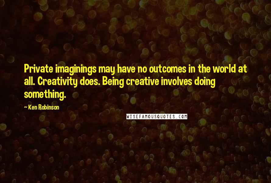 Ken Robinson Quotes: Private imaginings may have no outcomes in the world at all. Creativity does. Being creative involves doing something.
