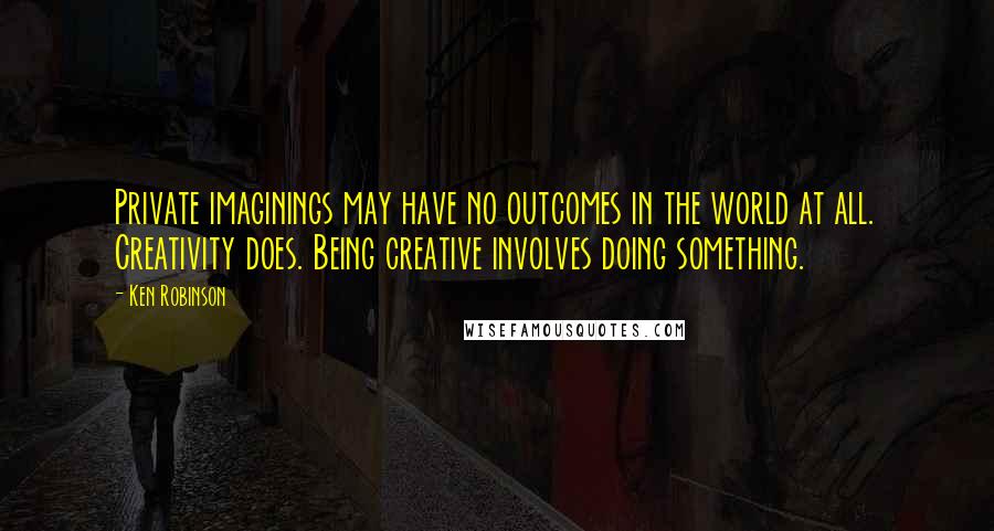 Ken Robinson Quotes: Private imaginings may have no outcomes in the world at all. Creativity does. Being creative involves doing something.