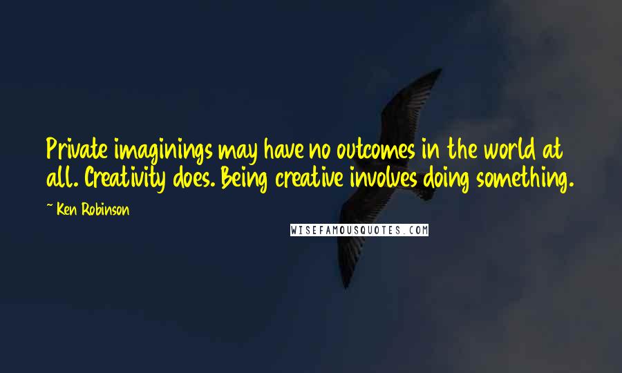 Ken Robinson Quotes: Private imaginings may have no outcomes in the world at all. Creativity does. Being creative involves doing something.