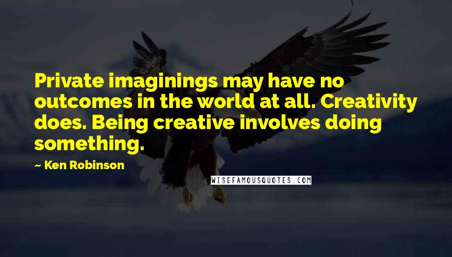 Ken Robinson Quotes: Private imaginings may have no outcomes in the world at all. Creativity does. Being creative involves doing something.