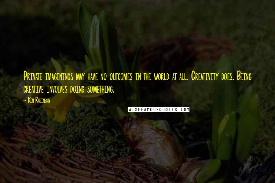 Ken Robinson Quotes: Private imaginings may have no outcomes in the world at all. Creativity does. Being creative involves doing something.