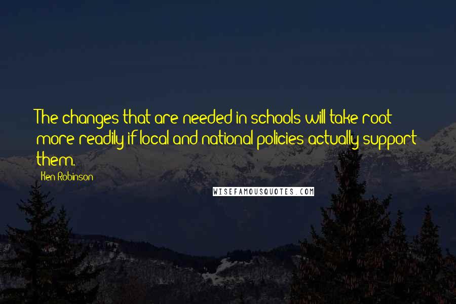 Ken Robinson Quotes: The changes that are needed in schools will take root more readily if local and national policies actually support them.
