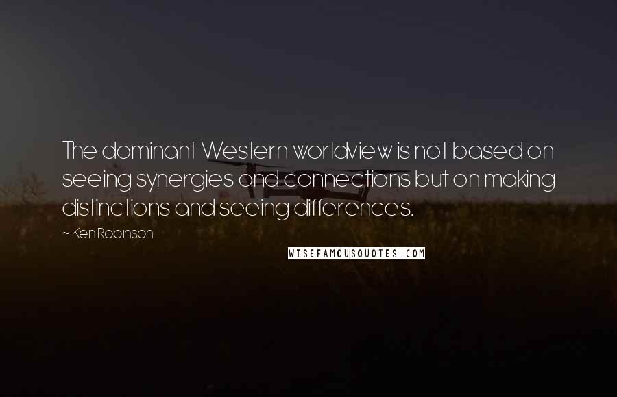 Ken Robinson Quotes: The dominant Western worldview is not based on seeing synergies and connections but on making distinctions and seeing differences.