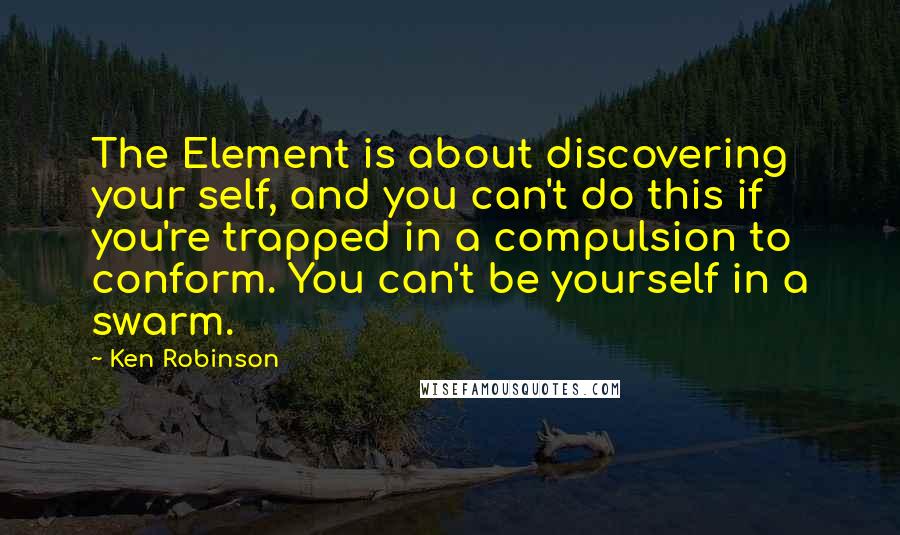 Ken Robinson Quotes: The Element is about discovering your self, and you can't do this if you're trapped in a compulsion to conform. You can't be yourself in a swarm.
