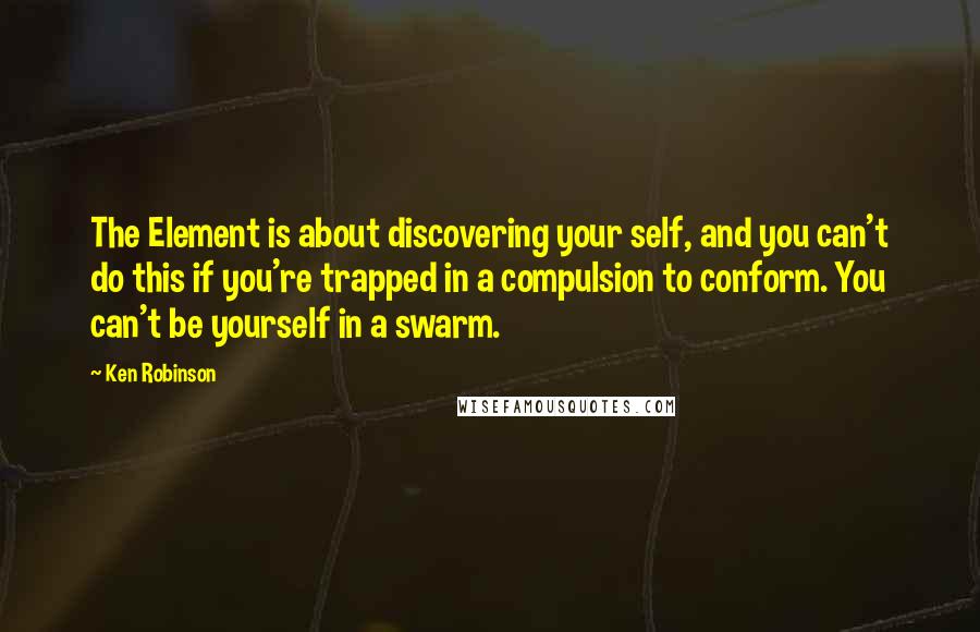 Ken Robinson Quotes: The Element is about discovering your self, and you can't do this if you're trapped in a compulsion to conform. You can't be yourself in a swarm.