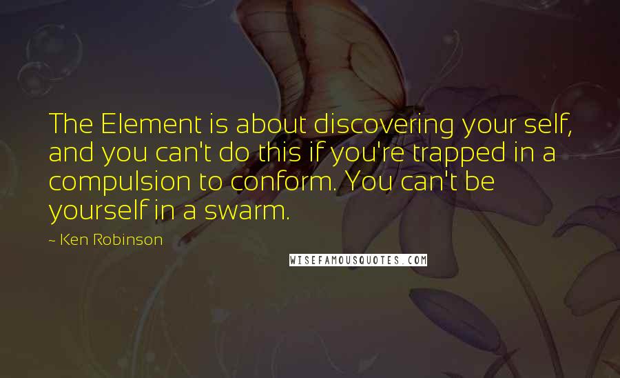 Ken Robinson Quotes: The Element is about discovering your self, and you can't do this if you're trapped in a compulsion to conform. You can't be yourself in a swarm.