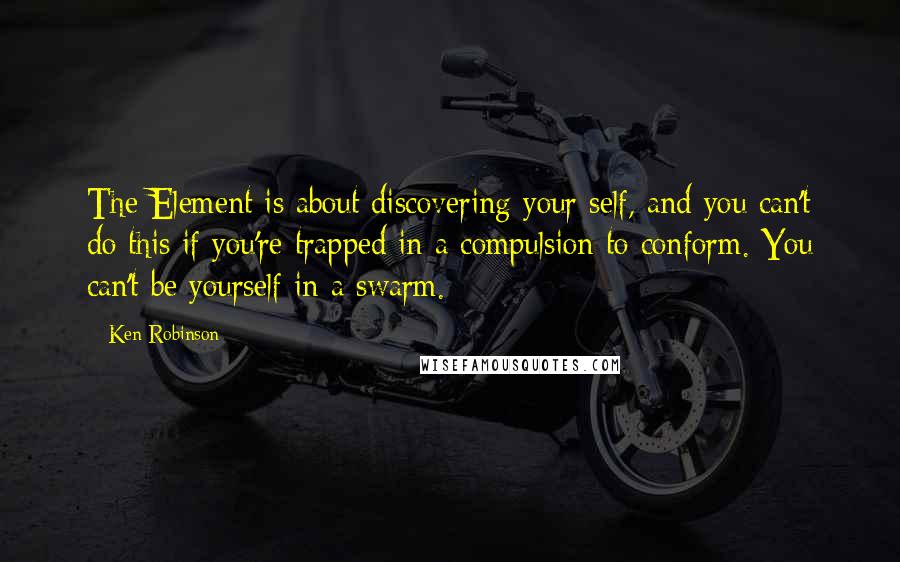 Ken Robinson Quotes: The Element is about discovering your self, and you can't do this if you're trapped in a compulsion to conform. You can't be yourself in a swarm.