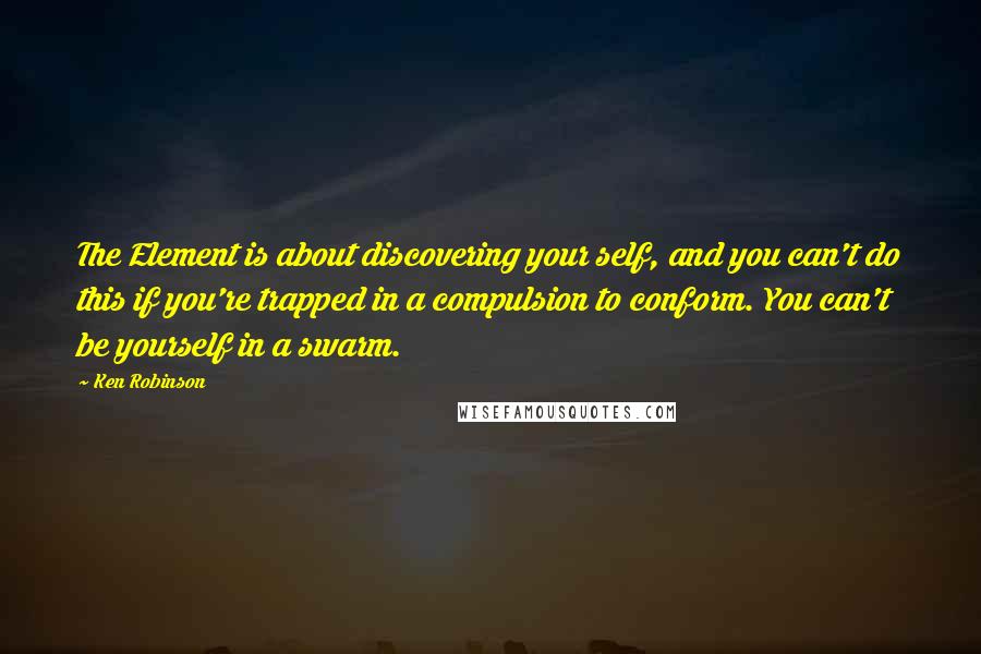 Ken Robinson Quotes: The Element is about discovering your self, and you can't do this if you're trapped in a compulsion to conform. You can't be yourself in a swarm.