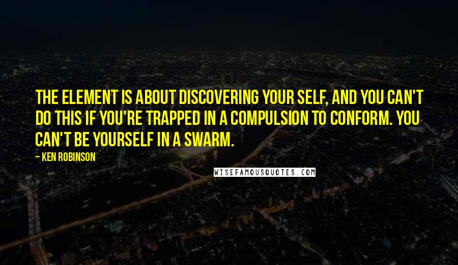 Ken Robinson Quotes: The Element is about discovering your self, and you can't do this if you're trapped in a compulsion to conform. You can't be yourself in a swarm.