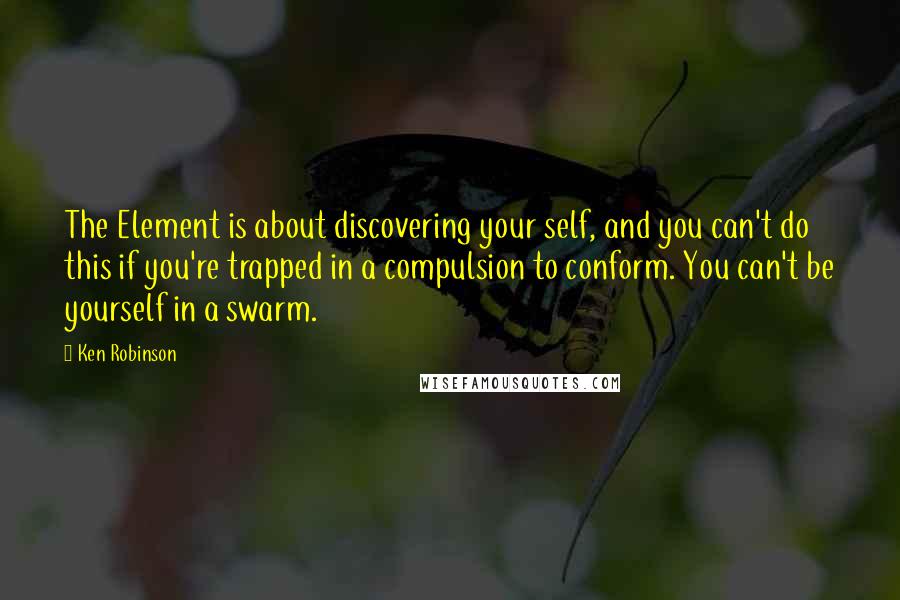 Ken Robinson Quotes: The Element is about discovering your self, and you can't do this if you're trapped in a compulsion to conform. You can't be yourself in a swarm.