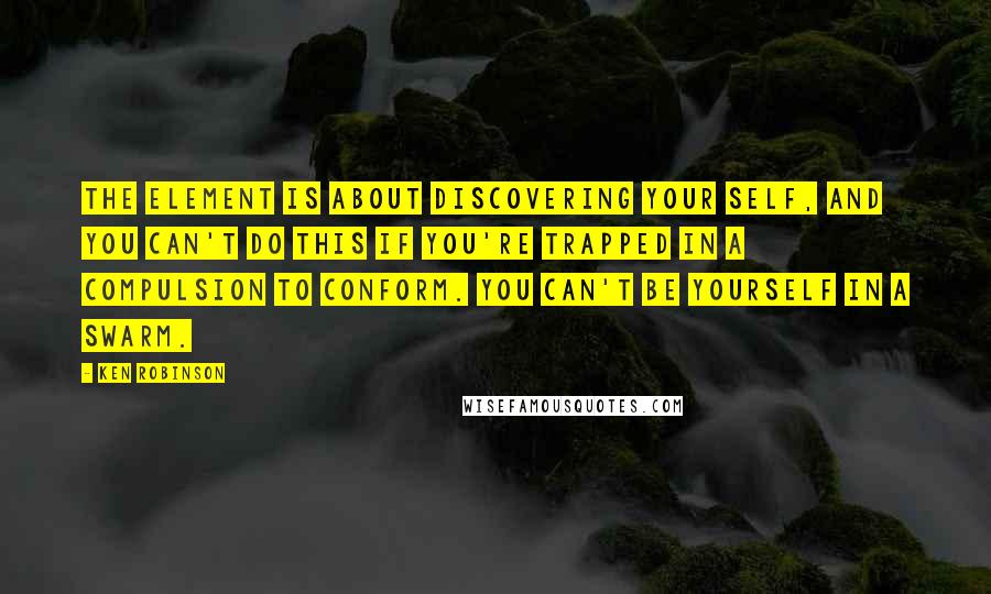 Ken Robinson Quotes: The Element is about discovering your self, and you can't do this if you're trapped in a compulsion to conform. You can't be yourself in a swarm.