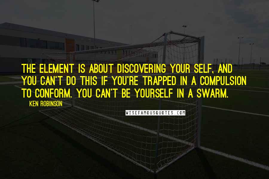 Ken Robinson Quotes: The Element is about discovering your self, and you can't do this if you're trapped in a compulsion to conform. You can't be yourself in a swarm.