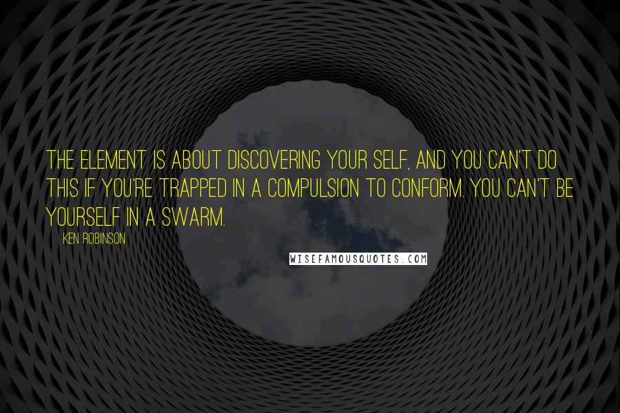 Ken Robinson Quotes: The Element is about discovering your self, and you can't do this if you're trapped in a compulsion to conform. You can't be yourself in a swarm.