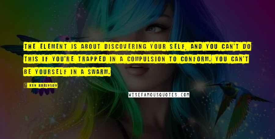 Ken Robinson Quotes: The Element is about discovering your self, and you can't do this if you're trapped in a compulsion to conform. You can't be yourself in a swarm.