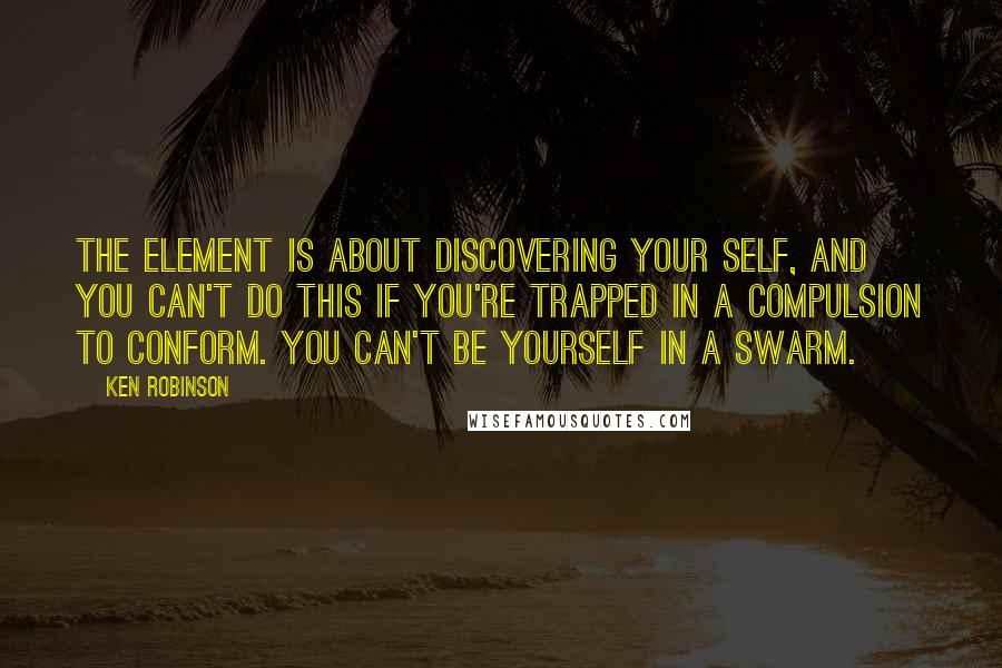 Ken Robinson Quotes: The Element is about discovering your self, and you can't do this if you're trapped in a compulsion to conform. You can't be yourself in a swarm.