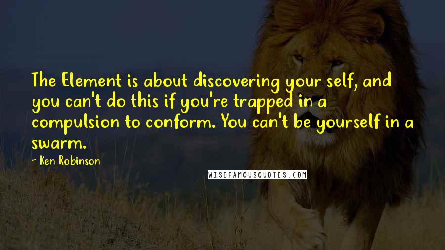 Ken Robinson Quotes: The Element is about discovering your self, and you can't do this if you're trapped in a compulsion to conform. You can't be yourself in a swarm.