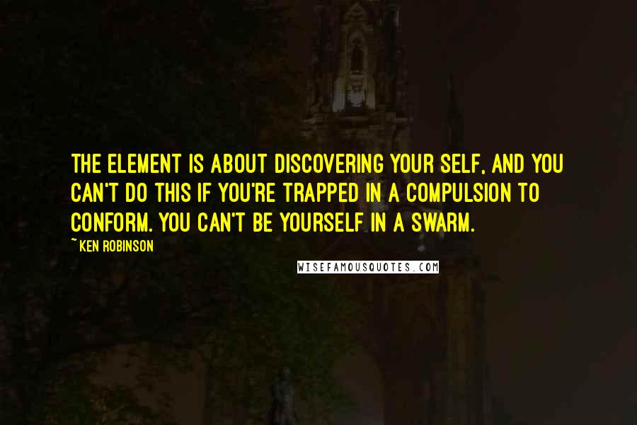 Ken Robinson Quotes: The Element is about discovering your self, and you can't do this if you're trapped in a compulsion to conform. You can't be yourself in a swarm.