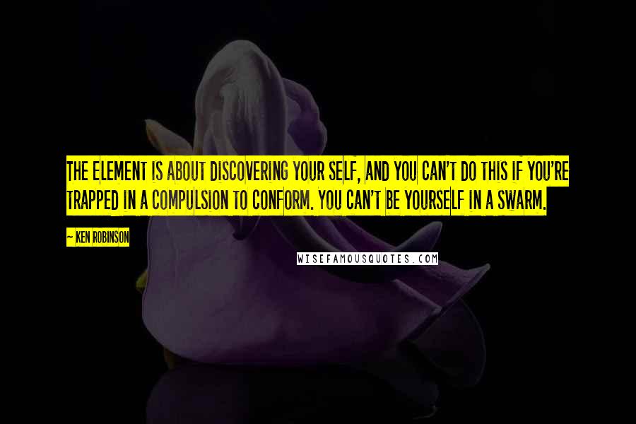 Ken Robinson Quotes: The Element is about discovering your self, and you can't do this if you're trapped in a compulsion to conform. You can't be yourself in a swarm.