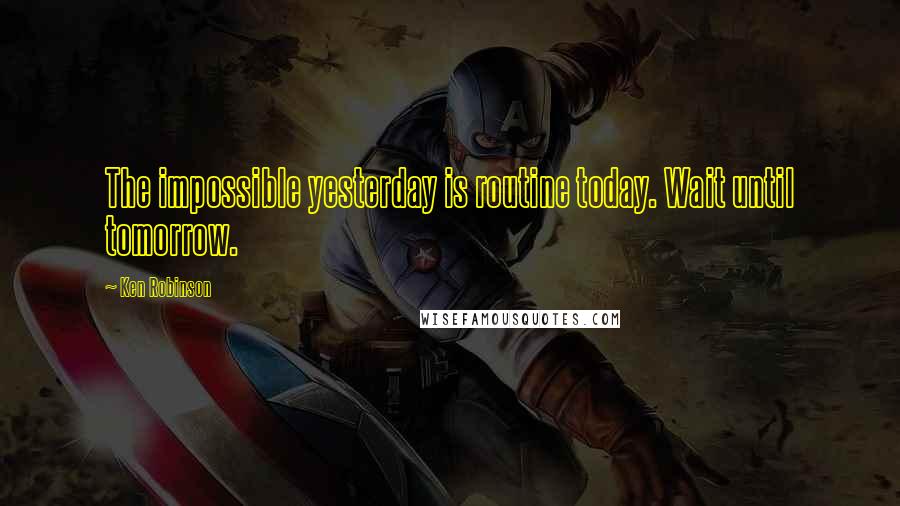 Ken Robinson Quotes: The impossible yesterday is routine today. Wait until tomorrow.