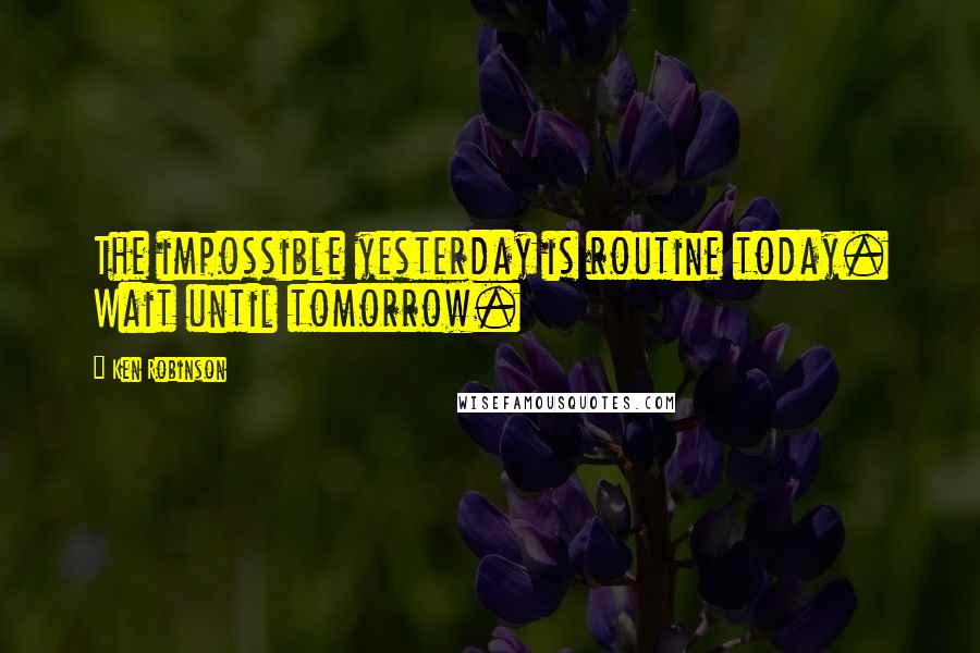 Ken Robinson Quotes: The impossible yesterday is routine today. Wait until tomorrow.