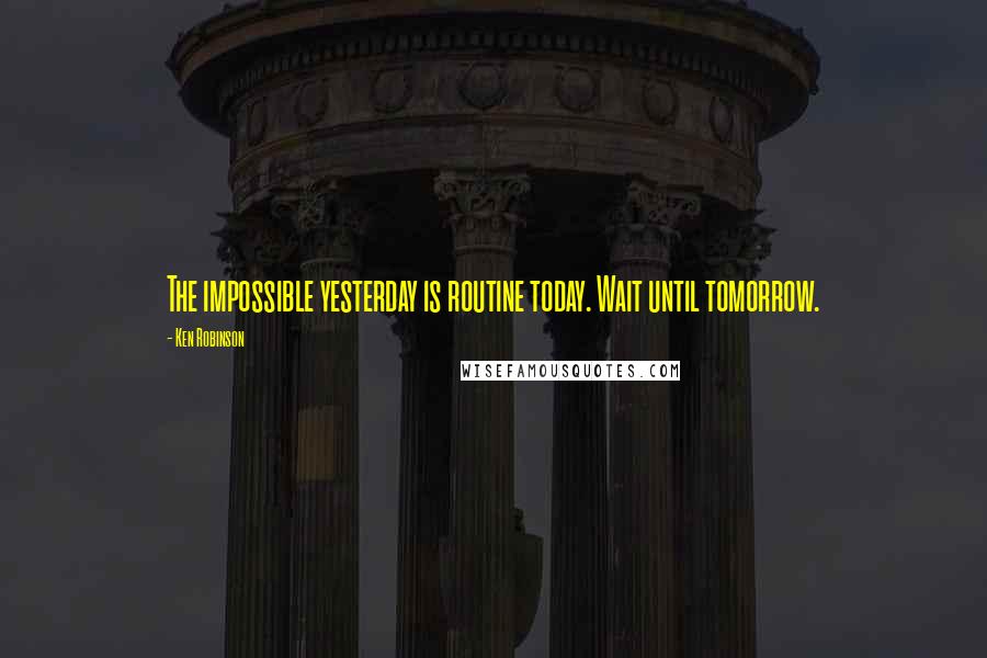Ken Robinson Quotes: The impossible yesterday is routine today. Wait until tomorrow.