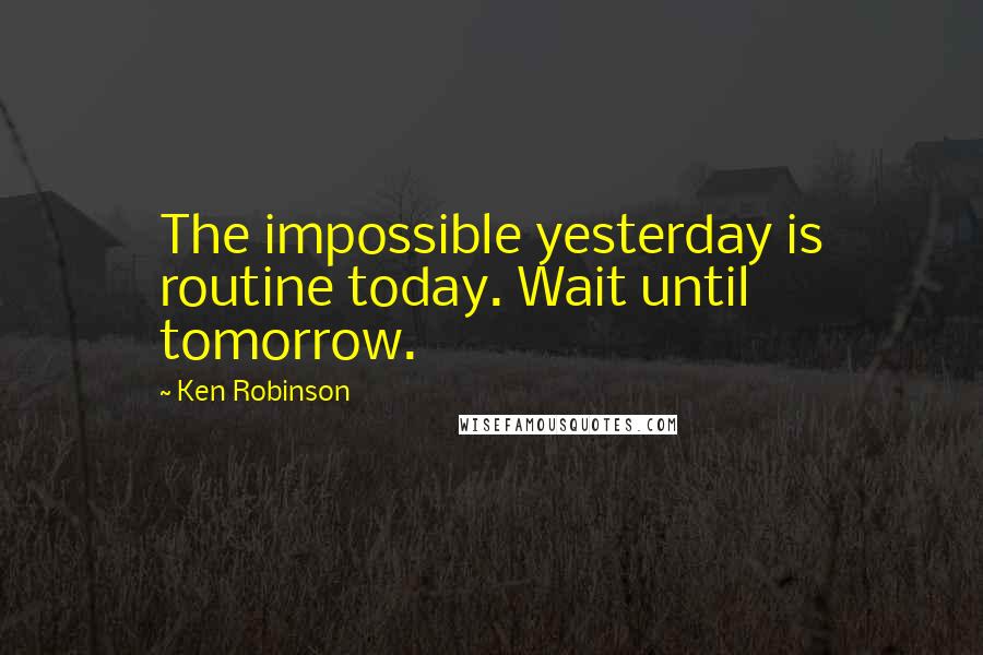 Ken Robinson Quotes: The impossible yesterday is routine today. Wait until tomorrow.