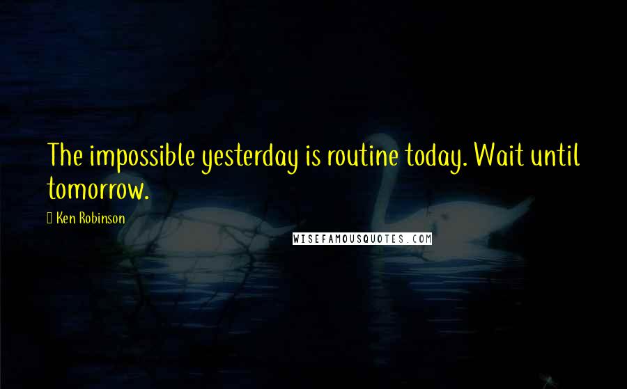 Ken Robinson Quotes: The impossible yesterday is routine today. Wait until tomorrow.