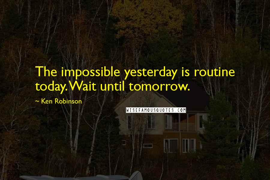 Ken Robinson Quotes: The impossible yesterday is routine today. Wait until tomorrow.