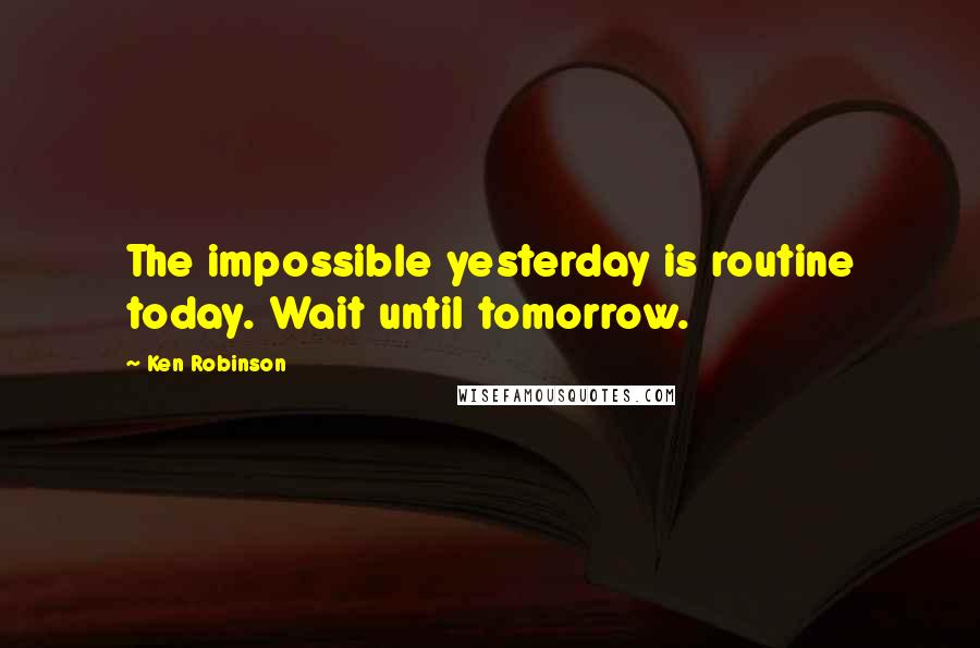 Ken Robinson Quotes: The impossible yesterday is routine today. Wait until tomorrow.