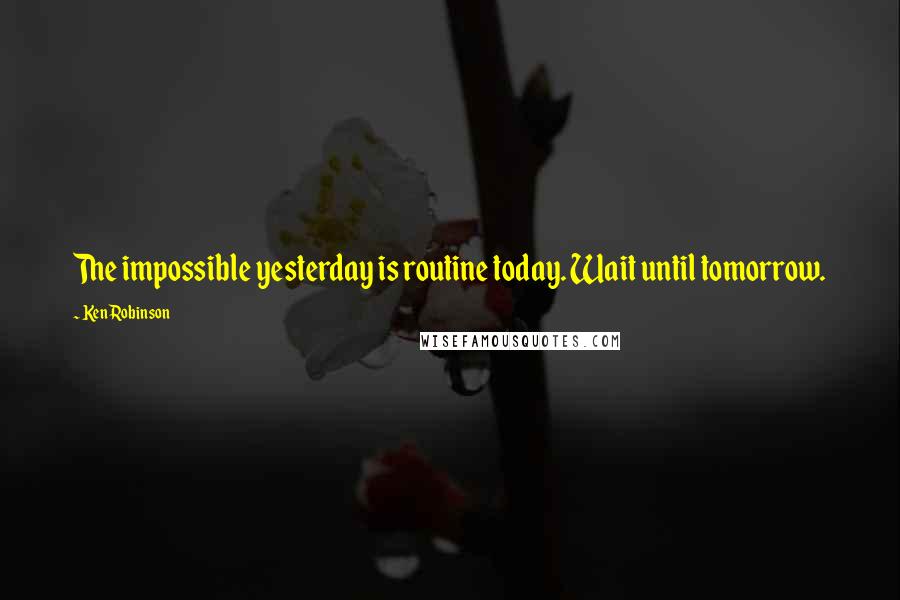 Ken Robinson Quotes: The impossible yesterday is routine today. Wait until tomorrow.