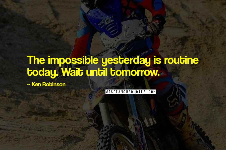 Ken Robinson Quotes: The impossible yesterday is routine today. Wait until tomorrow.