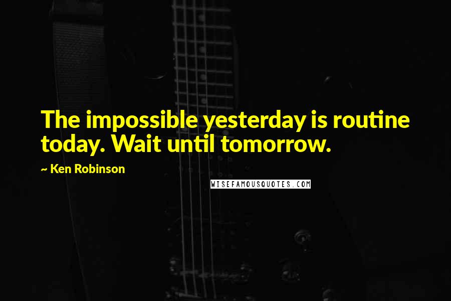 Ken Robinson Quotes: The impossible yesterday is routine today. Wait until tomorrow.