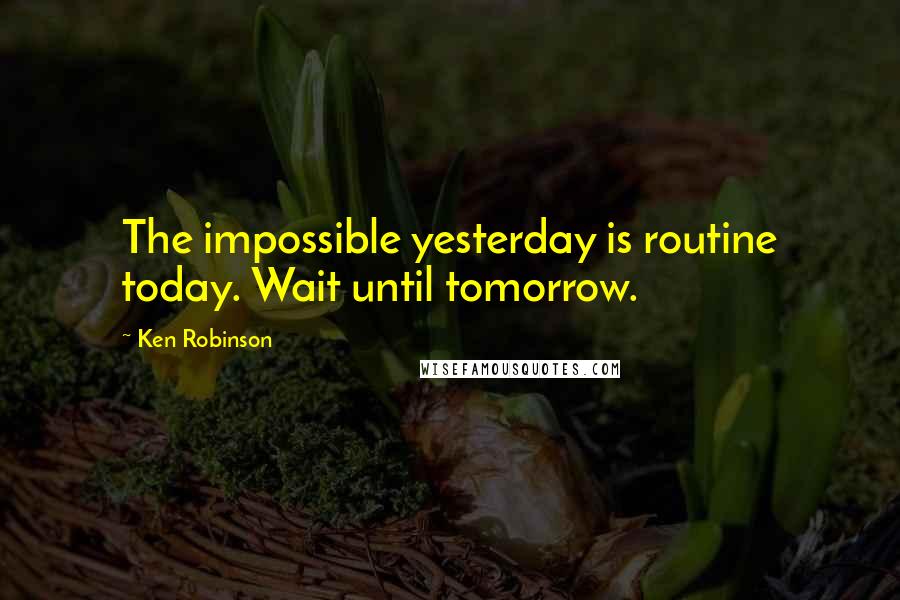 Ken Robinson Quotes: The impossible yesterday is routine today. Wait until tomorrow.