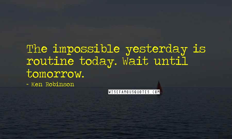 Ken Robinson Quotes: The impossible yesterday is routine today. Wait until tomorrow.