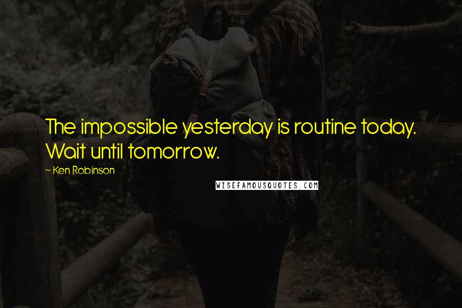 Ken Robinson Quotes: The impossible yesterday is routine today. Wait until tomorrow.