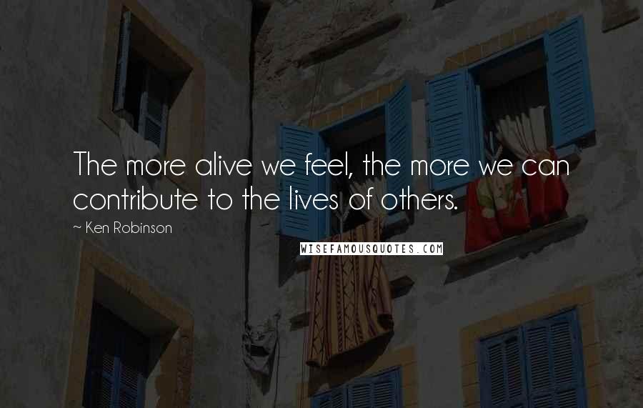 Ken Robinson Quotes: The more alive we feel, the more we can contribute to the lives of others.