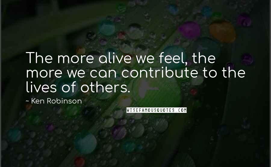 Ken Robinson Quotes: The more alive we feel, the more we can contribute to the lives of others.