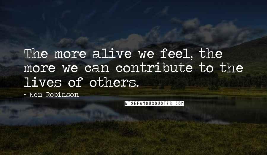 Ken Robinson Quotes: The more alive we feel, the more we can contribute to the lives of others.