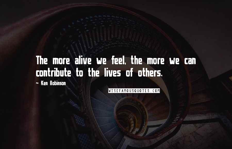 Ken Robinson Quotes: The more alive we feel, the more we can contribute to the lives of others.