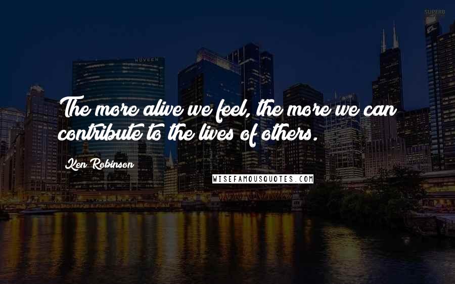 Ken Robinson Quotes: The more alive we feel, the more we can contribute to the lives of others.