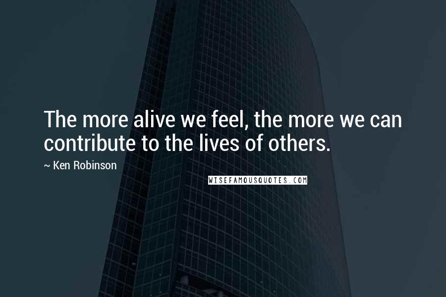 Ken Robinson Quotes: The more alive we feel, the more we can contribute to the lives of others.