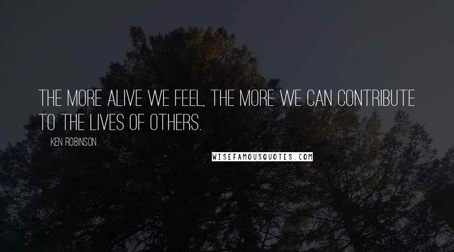 Ken Robinson Quotes: The more alive we feel, the more we can contribute to the lives of others.