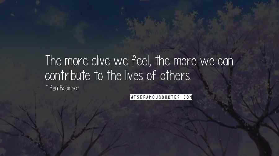 Ken Robinson Quotes: The more alive we feel, the more we can contribute to the lives of others.