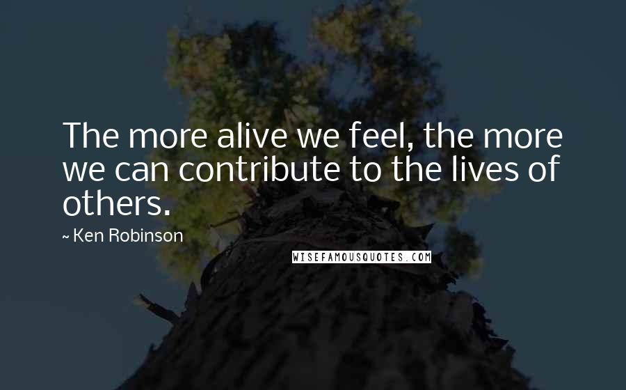 Ken Robinson Quotes: The more alive we feel, the more we can contribute to the lives of others.