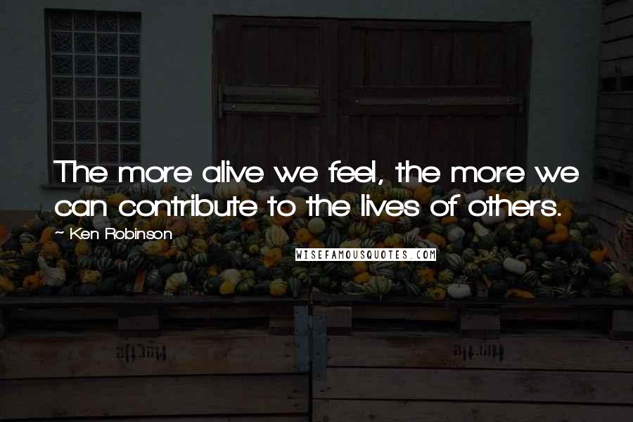 Ken Robinson Quotes: The more alive we feel, the more we can contribute to the lives of others.