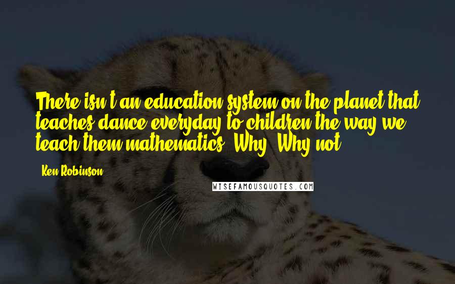 Ken Robinson Quotes: There isn't an education system on the planet that teaches dance everyday to children the way we teach them mathematics. Why? Why not?