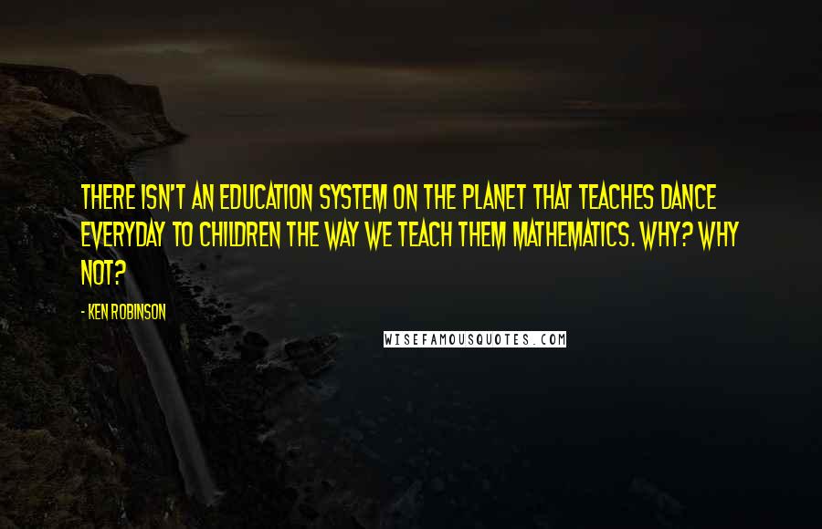 Ken Robinson Quotes: There isn't an education system on the planet that teaches dance everyday to children the way we teach them mathematics. Why? Why not?