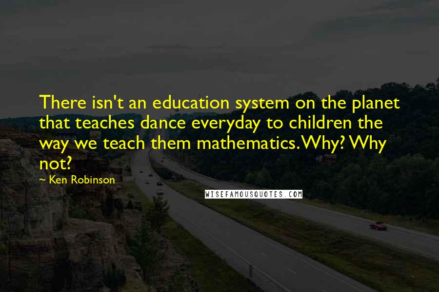 Ken Robinson Quotes: There isn't an education system on the planet that teaches dance everyday to children the way we teach them mathematics. Why? Why not?